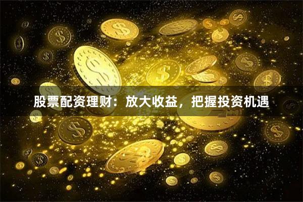 股票配资理财：放大收益，把握投资机遇