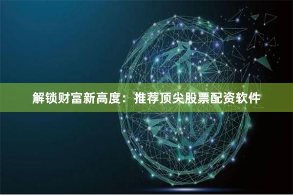 解锁财富新高度：推荐顶尖股票配资软件